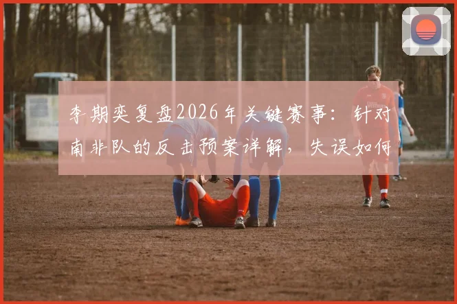 李期奕复盘2026年关键赛事：针对南非队的反击预案详解，失误如何影响赛果与比赛节奏
