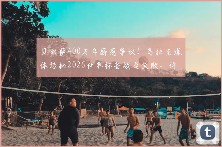 贝尔萨400万年薪惹争议!乌拉圭媒体怒批2026世界杯备战是失败,详细解读其执教价值与南美区前景