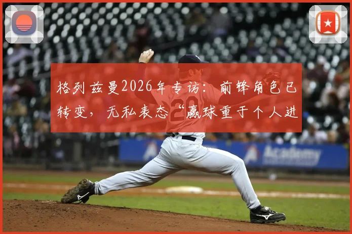 格列兹曼2026年专访:前锋角色已转变,无私表态“赢球重于个人进球”凸显团队领袖价值