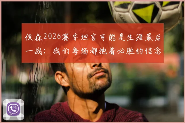 侯森2026赛季坦言可能是生涯最后一战:我们每场都抱着必胜的信念在拼