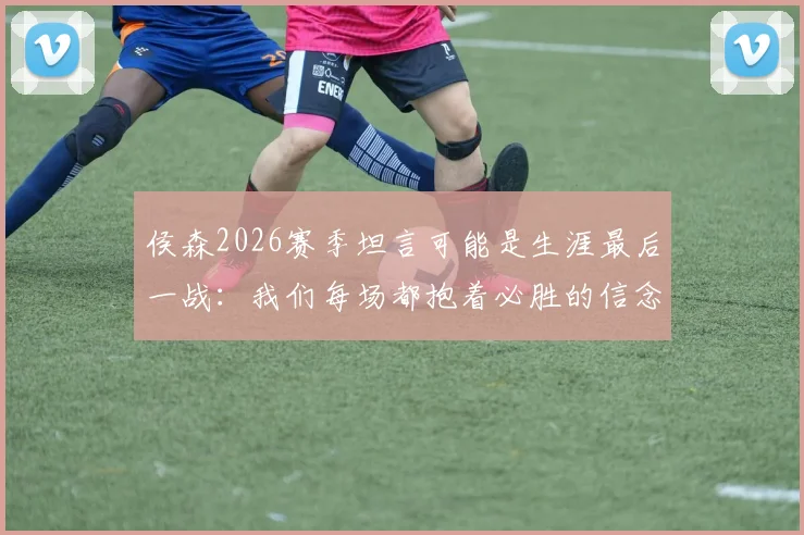 侯森2026赛季坦言可能是生涯最后一战：我们每场都抱着必胜的信念在拼