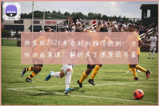 热苏斯2026年告别利雅得胜利:为何功成身退?解析其下课原因与最后一场比赛详情,附继任者预测