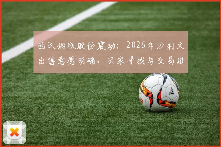 西汉姆联股份震动：2026年沙利文出售意愿明确，买家寻找与交易进程分析