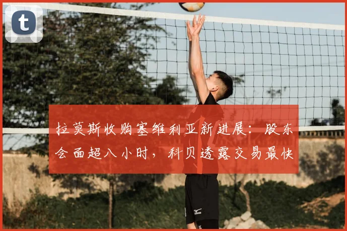 拉莫斯收购塞维利亚新进展：股东会面超八小时，科贝透露交易最快2026年明日完成