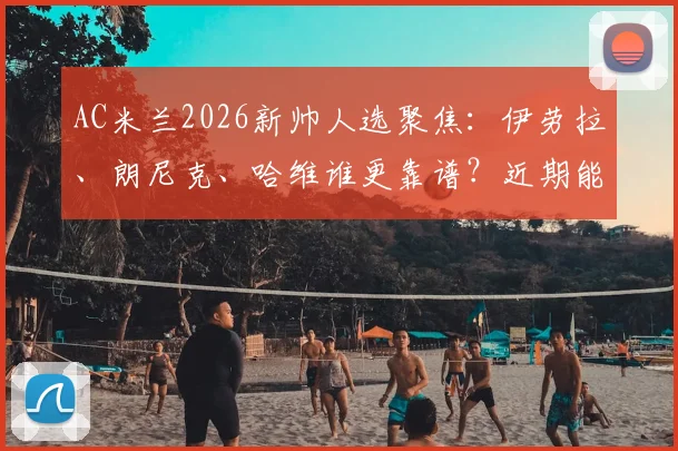 AC米兰2026新帅人选聚焦:伊劳拉、朗尼克、哈维谁更靠谱?近期能否敲定引关注
