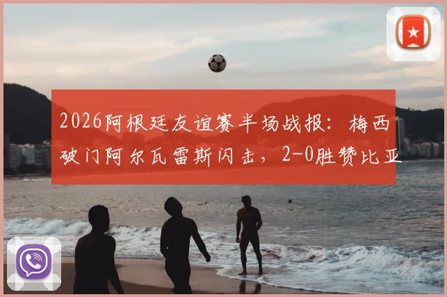2026阿根廷友谊赛半场战报:梅西破门阿尔瓦雷斯闪击,2-0胜赞比亚全场录像回放及进球集锦链接