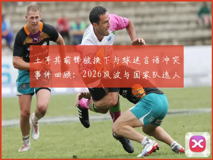 土耳其前锋被换下与球迷言语冲突事件回顾:2026风波与国家队选人标准的争议