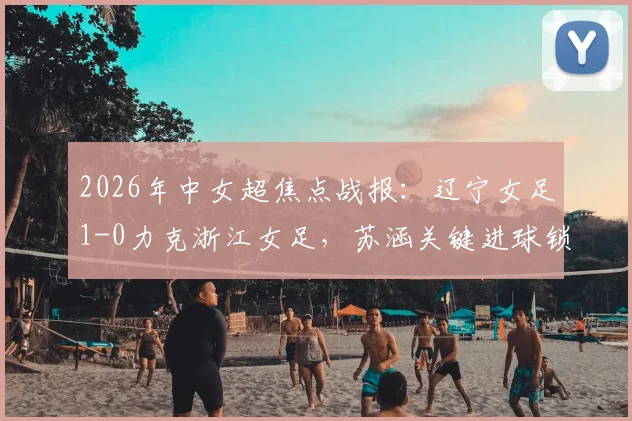 2026年中女超焦点战报：辽宁女足1-0力克浙江女足，苏涵关键进球锁定胜局，实时积分榜排名解析