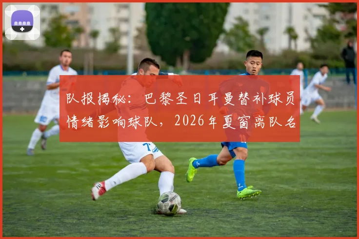 队报揭秘:巴黎圣日耳曼替补球员情绪影响球队,2026年夏窗离队名单前瞻