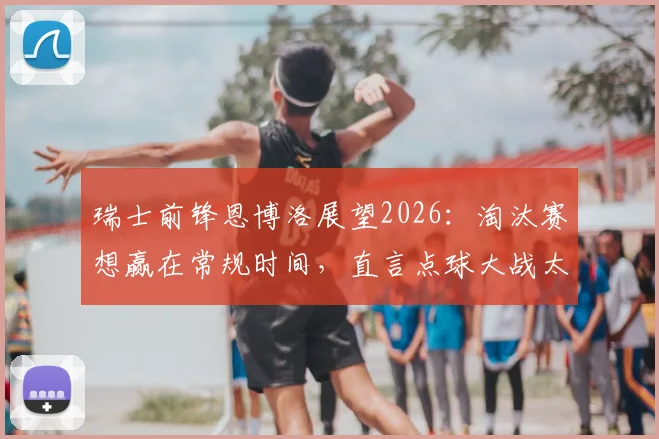 瑞士前锋恩博洛展望2026:淘汰赛想赢在常规时间,直言点球大战太折磨人