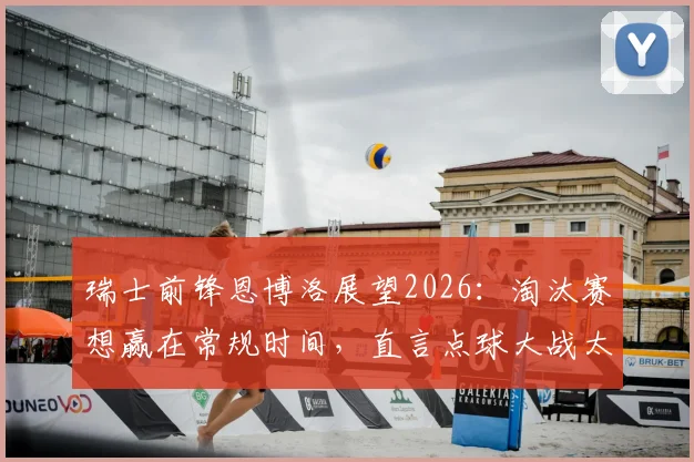 瑞士前锋恩博洛展望2026：淘汰赛想赢在常规时间，直言点球大战太折磨人