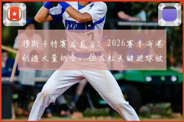 穆斯卡特赛后直言:2026赛季海港创造大量机会,但三粒关键进球被判无效引发热议,战术与判罚成焦点