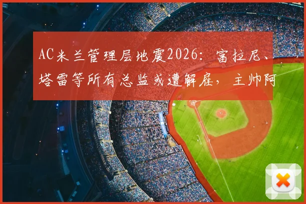 AC米兰管理层地震2026:富拉尼、塔雷等所有总监或遭解雇,主帅阿莱格里前途未卜