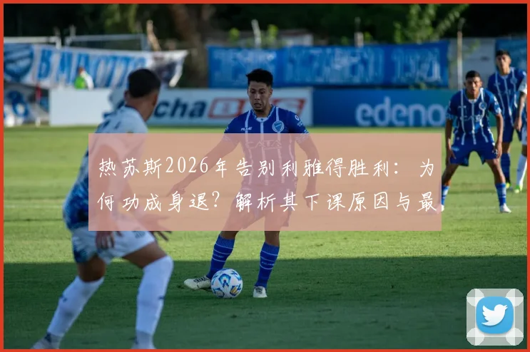 热苏斯2026年告别利雅得胜利：为何功成身退？解析其下课原因与最后一场比赛详情，附继任者预测