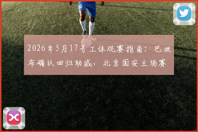 2026年5月17号工体观赛指南：巴坎布确认回归助威，北京国安主场赛事时间、购票及球迷助威全攻略