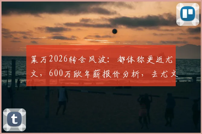 莱万2026转会风波：都体称更近尤文，600万欧年薪报价分析，去尤文或米兰前景解读