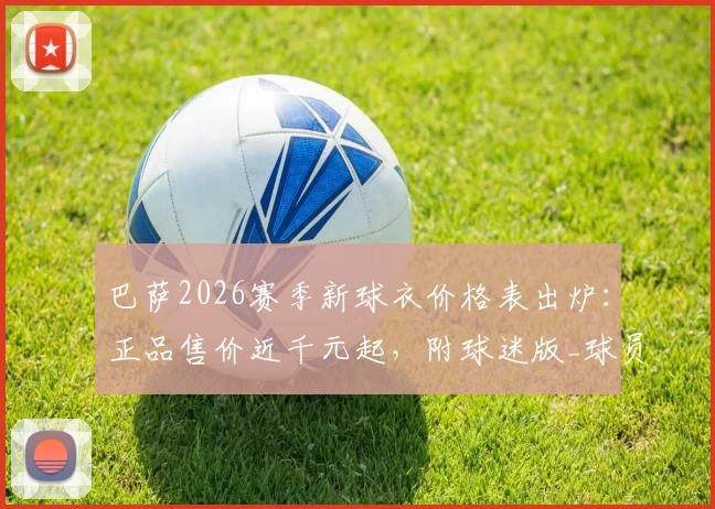巴萨2026赛季新球衣价格表出炉:正品售价近千元起,附球迷版_球员版区别与省钱购买渠道指南