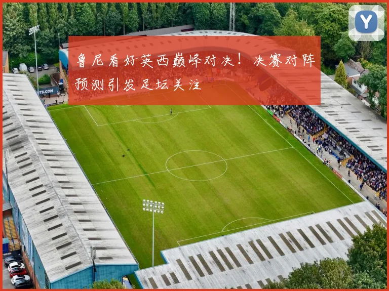 鲁尼看好英西巅峰对决！决赛对阵预测引发足坛关注
