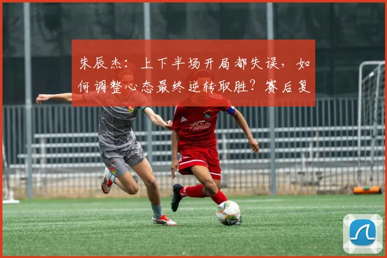朱辰杰：上下半场开局都失误，如何调整心态最终逆转取胜？赛后复盘与比赛策略分析