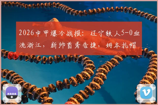 2026中甲爆冷战报：辽宁铁人5-0血洗浙江，新帅首秀告捷，姆本扎帽子戏法全程回顾